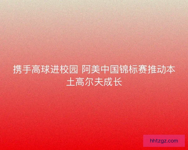 携手高球进校园 阿美中国锦标赛推动本土高尔夫成长
