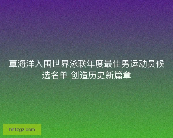 覃海洋入围世界泳联年度最佳男运动员候选名单 创造历史新篇章