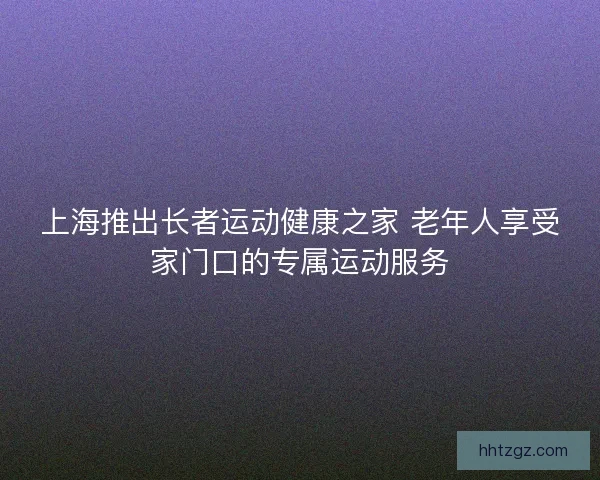 上海推出长者运动健康之家 老年人享受家门口的专属运动服务