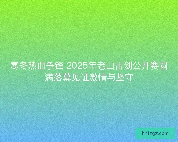 寒冬热血争锋 2025年老山击剑公开赛圆满落幕见证激情与坚守