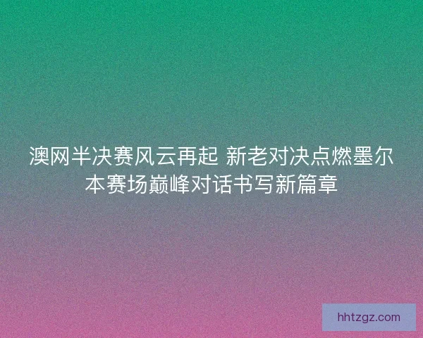 澳网半决赛风云再起 新老对决点燃墨尔本赛场巅峰对话书写新篇章