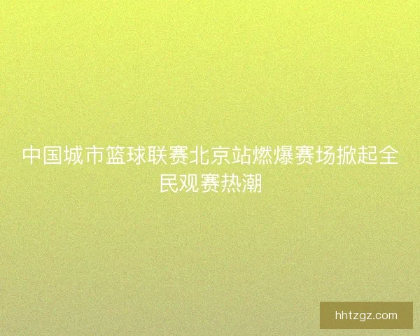 中国城市篮球联赛北京站燃爆赛场掀起全民观赛热潮